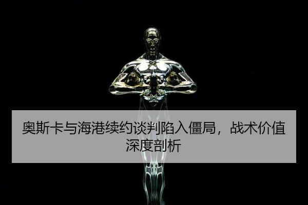 奥斯卡与海港续约谈判陷入僵局，战术价值深度剖析