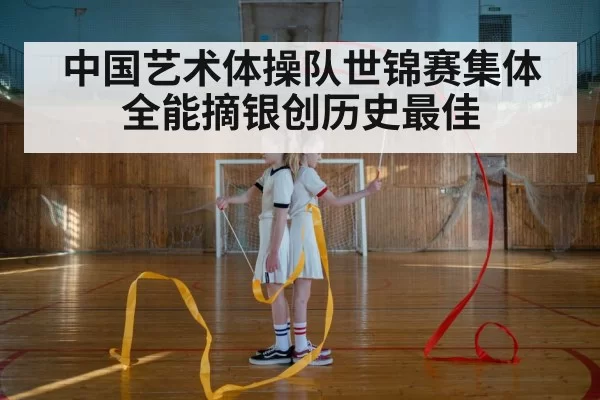 中国艺术体操队世锦赛集体全能摘银创历史最佳