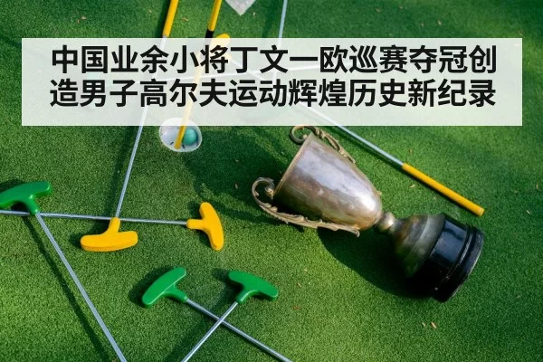 中国业余小将丁文一欧巡赛夺冠创造男子高尔夫运动辉煌历史新纪录