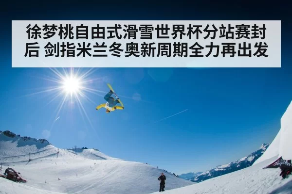 徐梦桃自由式滑雪世界杯分站赛封后 剑指米兰冬奥新周期全力再出发